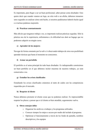 INSTITUTO TÉCNICO DOMINGO SAVIO                                CARRERA: DISEÑO GRAFICO


Es importante, para llegar a ser un buen profesional, saber pensar como diseñador. Esto
quiere decir que cuando veamos un logo, un sitio web o un afiche, debemos tomarnos
unos segundos en analizar cómo está hecho, si nosotros pudiésemos haberlo hecho igual
o si incluso podemos mejorarlo.

   d) Practicar constantemente

Más allá de que tengamos trabajo o no, es importante realizar prácticas seguidas. Sólo la
práctica nos da la experiencia; enfrentarnos a la dificultad nos dará un bagage que no
podremos adquirir en ningún curso.

   e) Aprender de los mejores

Navegar de forma constante por la web e ir observando trabajos de otros nos posibilitará
aprender técnicas que hasta el momento no conocemos.

   f) Armar un portafolio

El portfolio es el arma principal de todo buen diseñador. Es indispensable construirnos
un buen portfolio en el que debemos incluir muestras de nuestros trabajos, ya sean
comerciales o no.

   g) Estudiar los avisos clasificados

Estudiando los avisos clasificados estaremos al tanto de cuáles son las competencias
requeridas por el mercado.

   h) Respetar al cliente

Nunca debemos prometer al cliente cosas que no podemos realizar. Es imprescindible
respetar los plazos y pensar que si el cliente es bien atendido, seguramente vuelva.

   i) Otros consejos útiles
           o Organizar los archivos o trabajos y los programas utilizados.
           o Conocer siempre los atajos o acceso por medio del teclado al programa.
           o Optimizar el funcionamiento a través de los fondo de pantalla, nombres
               descriptivos y los equipos



MATERIA: INTRODUCCIÓN AL DISEÑO GRÁFICO                                        PÁGINA 12
 