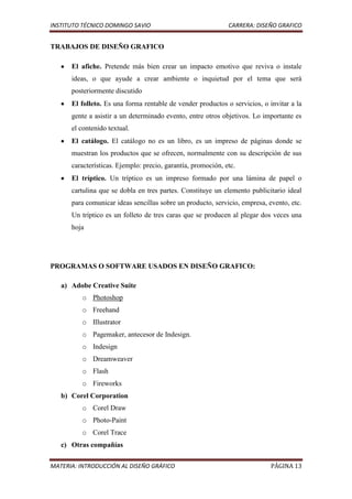 INSTITUTO TÉCNICO DOMINGO SAVIO                               CARRERA: DISEÑO GRAFICO


TRABAJOS DE DISEÑO GRAFICO

      El afiche. Pretende más bien crear un impacto emotivo que reviva o instale
      ideas, o que ayude a crear ambiente o inquietud por el tema que será
      posteriormente discutido
      El folleto. Es una forma rentable de vender productos o servicios, o invitar a la
      gente a asistir a un determinado evento, entre otros objetivos. Lo importante es
      el contenido textual.
      El catálogo. El catálogo no es un libro, es un impreso de páginas donde se
      muestran los productos que se ofrecen, normalmente con su descripción de sus
      características. Ejemplo: precio, garantía, promoción, etc.
      El tríptico. Un tríptico es un impreso formado por una lámina de papel o
      cartulina que se dobla en tres partes. Constituye un elemento publicitario ideal
      para comunicar ideas sencillas sobre un producto, servicio, empresa, evento, etc.
      Un tríptico es un folleto de tres caras que se producen al plegar dos veces una
      hoja




PROGRAMAS O SOFTWARE USADOS EN DISEÑO GRAFICO:

   a) Adobe Creative Suite
         o Photoshop
         o Freehand
         o Illustrator
         o Pagemaker, antecesor de Indesign.
         o Indesign
         o Dreamweaver
         o Flash
         o Fireworks
   b) Corel Corporation
         o Corel Draw
         o Photo-Paint
         o Corel Trace
   c) Otras compañías

MATERIA: INTRODUCCIÓN AL DISEÑO GRÁFICO                                     PÁGINA 13
 
