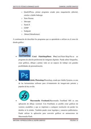 INSTITUTO TÉCNICO DOMINGO SAVIO                              CARRERA: DISEÑO GRAFICO


           o QuarkXPress, primer programa creado para maquetación editorial,
                  similar a Adobe Indesign.
           o Xara Xtreme
           o Inkscape
           o XaraLX
           o GIMP
           o Sodipodi
           o 3dmax(3dstudiomax)

A continuación de describen los programas que se aprenderán a utilizar en el curso de
diseño gráfico:




                            Corel    PaintShopPhoto   Pro,Corel Paint Shop Pro es   un
       programa de edición profesional de imágenes digitales. Puede editar fotografías,
       crear gráficos, dibujar y pintar; todo en un espacio de trabajo con grandes
       posibilidades de personalización.




                         Adobe Photoshop,Photoshop, creado por Adobe Systems, es una
       de las herramientas software para el tratamiento de imagen más potente y
       popular de hoy en día.




                          Macromedia Freehand,Macromedia FreeHand MX es una
       aplicación de dibujo vectorial. Con FreeHand, es posible crear gráficos de
       vectores escalables y que se imprimen a cualquier resolución sin perder los
       detalles ni la nitidez. También puede crear logotipos y anuncios publicitarios.
       Puede utilizar la aplicación para convertir gráficos en animaciones de
       Macromedia Flash.

MATERIA: INTRODUCCIÓN AL DISEÑO GRÁFICO                                     PÁGINA 14
 