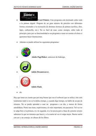INSTITUTO TÉCNICO DOMINGO SAVIO                                 CARRERA: DISEÑO GRAFICO




                                Corel Painter, Este programa está destinado sobre todo
       a la pintura digital. Dispone de un gran número de pinceles con diferentes
       formas orientados a la recreación de distintas técnicas de pintura (acrílica, óleo,
       lápiz, carboncillo, etc.). No es fácil de usar, como siempre, sobre todo al
       principio, pero por su funcionalidad es un programa a tener en cuenta a la hora si
       queremos hacer ilustraciones.

       Además se puede utilizar los siguientes programas:




                       Adobe PageMaker, antecesor de Indesign,




                       Adobe Dreamweaver,




                       Adobe Flash,

       etc.

Hay que tener en cuenta que por muy bueno que sea el software que se utilice, éste será
totalmente inútil si no se le dedica tiempo, y cuando digo tiempo, no hablo de un par de
minutos. No se puede aprender a usar un programa e un día, y menos de forma
autodidácta. Ponte una meta, experimenta y lo más importante, ten paciencia. Tal vez no
te salga bien a la primera, ni a la segunda, ni a la tercera pero a base de cometer errores
sabremos lo que no tenemos que hacer y a la cuarta tal vez te salga mejor. Buena suerte
con eso y un consejo, no abuses de los filtros.



MATERIA: INTRODUCCIÓN AL DISEÑO GRÁFICO                                        PÁGINA 16
 