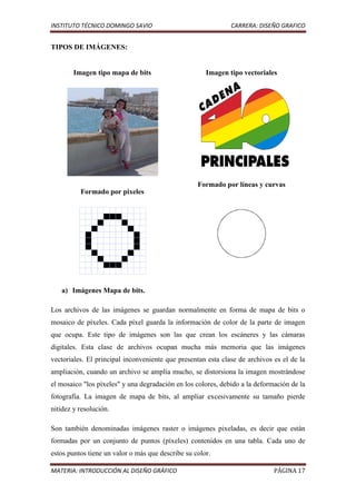 INSTITUTO TÉCNICO DOMINGO SAVIO                               CARRERA: DISEÑO GRAFICO


TIPOS DE IMÁGENES:


        Imagen tipo mapa de bits                      Imagen tipo vectoriales




                                                   Formado por líneas y curvas
          Formado por pixeles




   a) Imágenes Mapa de bits.

Los archivos de las imágenes se guardan normalmente en forma de mapa de bits o
mosaico de píxeles. Cada píxel guarda la información de color de la parte de imagen
que ocupa. Este tipo de imágenes son las que crean los escáneres y las cámaras
digitales. Esta clase de archivos ocupan mucha más memoria que las imágenes
vectoriales. El principal inconveniente que presentan esta clase de archivos es el de la
ampliación, cuando un archivo se amplía mucho, se distorsiona la imagen mostrándose
el mosaico "los píxeles" y una degradación en los colores, debido a la deformación de la
fotografía. La imagen de mapa de bits, al ampliar excesivamente su tamaño pierde
nitidez y resolución.

Son también denominadas imágenes raster o imágenes pixeladas, es decir que están
formadas por un conjunto de puntos (píxeles) contenidos en una tabla. Cada uno de
estos puntos tiene un valor o más que describe su color.

MATERIA: INTRODUCCIÓN AL DISEÑO GRÁFICO                                      PÁGINA 17
 