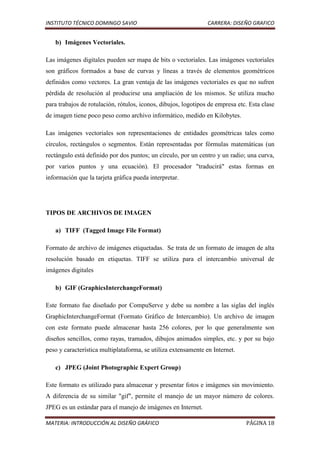 INSTITUTO TÉCNICO DOMINGO SAVIO                                 CARRERA: DISEÑO GRAFICO


   b) Imágenes Vectoriales.

Las imágenes digitales pueden ser mapa de bits o vectoriales. Las imágenes vectoriales
son gráficos formados a base de curvas y líneas a través de elementos geométricos
definidos como vectores. La gran ventaja de las imágenes vectoriales es que no sufren
pérdida de resolución al producirse una ampliación de los mismos. Se utiliza mucho
para trabajos de rotulación, rótulos, iconos, dibujos, logotipos de empresa etc. Esta clase
de imagen tiene poco peso como archivo informático, medido en Kilobytes.

Las imágenes vectoriales son representaciones de entidades geométricas tales como
círculos, rectángulos o segmentos. Están representadas por fórmulas matemáticas (un
rectángulo está definido por dos puntos; un círculo, por un centro y un radio; una curva,
por varios puntos y una ecuación). El procesador "traducirá" estas formas en
información que la tarjeta gráfica pueda interpretar.




TIPOS DE ARCHIVOS DE IMAGEN

   a) TIFF (Tagged Image File Format)

Formato de archivo de imágenes etiquetadas. Se trata de un formato de imagen de alta
resolución basado en etiquetas. TIFF se utiliza para el intercambio universal de
imágenes digitales

   b) GIF (GraphicsInterchangeFormat)

Este formato fue diseñado por CompuServe y debe su nombre a las siglas del inglés
GraphicInterchangeFormat (Formato Gráfico de Intercambio). Un archivo de imagen
con este formato puede almacenar hasta 256 colores, por lo que generalmente son
diseños sencillos, como rayas, tramados, dibujos animados simples, etc. y por su bajo
peso y característica multiplataforma, se utiliza extensamente en Internet.

   c) JPEG (Joint Photographic Expert Group)

Este formato es utilizado para almacenar y presentar fotos e imágenes sin movimiento.
A diferencia de su similar "gif", permite el manejo de un mayor número de colores.
JPEG es un estándar para el manejo de imágenes en Internet.

MATERIA: INTRODUCCIÓN AL DISEÑO GRÁFICO                                        PÁGINA 18
 