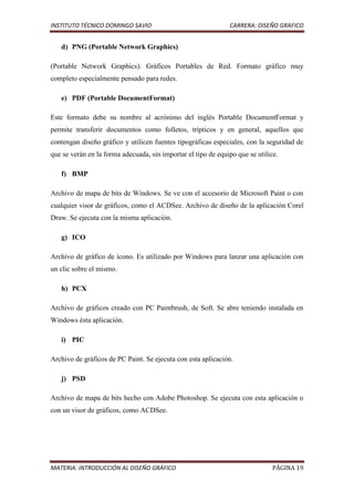 INSTITUTO TÉCNICO DOMINGO SAVIO                                CARRERA: DISEÑO GRAFICO


   d) PNG (Portable Network Graphics)

(Portable Network Graphics). Gráficos Portables de Red. Formato gráfico muy
completo especialmente pensado para redes.

   e) PDF (Portable DocumentFormat)

Este formato debe su nombre al acrónimo del inglés Portable DocumentFormat y
permite transferir documentos como folletos, trípticos y en general, aquellos que
contengan diseño gráfico y utilicen fuentes tipográficas especiales, con la seguridad de
que se verán en la forma adecuada, sin importar el tipo de equipo que se utilice.

   f) BMP

Archivo de mapa de bits de Windows. Se ve con el accesorio de Microsoft Paint o con
cualquier visor de gráficos, como el ACDSee. Archivo de diseño de la aplicación Corel
Draw. Se ejecuta con la misma aplicación.

   g) ICO

Archivo de gráfico de ícono. Es utilizado por Windows para lanzar una aplicación con
un clic sobre el mismo.

   h) PCX

Archivo de gráficos creado con PC Paintbrush, de Soft. Se abre teniendo instalada en
Windows ésta aplicación.

   i) PIC

Archivo de gráficos de PC Paint. Se ejecuta con esta aplicación.

   j) PSD

Archivo de mapa de bits hecho con Adobe Photoshop. Se ejecuta con esta aplicación o
con un visor de gráficos, como ACDSee.




MATERIA: INTRODUCCIÓN AL DISEÑO GRÁFICO                                        PÁGINA 19
 