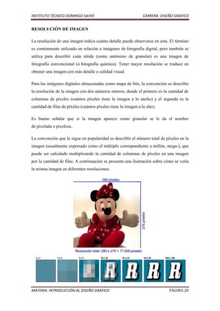 INSTITUTO TÉCNICO DOMINGO SAVIO                                  CARRERA: DISEÑO GRAFICO


RESOLUCIÓN DE IMAGEN

La resolución de una imagen indica cuánto detalle puede observarse en esta. El término
es comúnmente utilizado en relación a imágenes de fotografía digital, pero también se
utiliza para describir cuán nítida (como antónimo de granular) es una imagen de
fotografía convencional (o fotografía química). Tener mayor resolución se traduce en
obtener una imagen con más detalle o calidad visual.

Para las imágenes digitales almacenadas como mapa de bits, la convención es describir
la resolución de la imagen con dos números enteros, donde el primero es la cantidad de
columnas de píxeles (cuántos píxeles tiene la imagen a lo ancho) y el segundo es la
cantidad de filas de píxeles (cuántos píxeles tiene la imagen a lo alto).

Es bueno señalar que si la imagen aparece como granular se le da el nombre
de pixelada o pixelosa.

La convención que le sigue en popularidad es describir el número total de píxeles en la
imagen (usualmente expresado como el múltiplo correspondiente a millón, mega-), que
puede ser calculado multiplicando la cantidad de columnas de píxeles en una imagen
por la cantidad de filas. A continuación se presenta una ilustración sobre cómo se vería
la misma imagen en diferentes resoluciones.




MATERIA: INTRODUCCIÓN AL DISEÑO GRÁFICO                                       PÁGINA 20
 