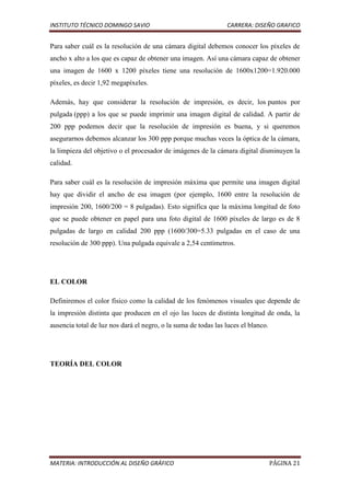 INSTITUTO TÉCNICO DOMINGO SAVIO                                 CARRERA: DISEÑO GRAFICO


Para saber cuál es la resolución de una cámara digital debemos conocer los píxeles de
ancho x alto a los que es capaz de obtener una imagen. Así una cámara capaz de obtener
una imagen de 1600 x 1200 píxeles tiene una resolución de 1600x1200=1.920.000
píxeles, es decir 1,92 megapíxeles.

Además, hay que considerar la resolución de impresión, es decir, los puntos por
pulgada (ppp) a los que se puede imprimir una imagen digital de calidad. A partir de
200 ppp podemos decir que la resolución de impresión es buena, y si queremos
asegurarnos debemos alcanzar los 300 ppp porque muchas veces la óptica de la cámara,
la limpieza del objetivo o el procesador de imágenes de la cámara digital disminuyen la
calidad.

Para saber cuál es la resolución de impresión máxima que permite una imagen digital
hay que dividir el ancho de esa imagen (por ejemplo, 1600 entre la resolución de
impresión 200, 1600/200 = 8 pulgadas). Esto significa que la máxima longitud de foto
que se puede obtener en papel para una foto digital de 1600 píxeles de largo es de 8
pulgadas de largo en calidad 200 ppp (1600/300=5.33 pulgadas en el caso de una
resolución de 300 ppp). Una pulgada equivale a 2,54 centímetros.




EL COLOR

Definiremos el color físico como la calidad de los fenómenos visuales que depende de
la impresión distinta que producen en el ojo las luces de distinta longitud de onda, la
ausencia total de luz nos dará el negro, o la suma de todas las luces el blanco.




TEORÍA DEL COLOR




MATERIA: INTRODUCCIÓN AL DISEÑO GRÁFICO                                            PÁGINA 21
 