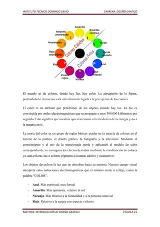 INSTITUTO TÉCNICO DOMINGO SAVIO                                CARRERA: DISEÑO GRAFICO




El mundo es de colores, donde hay luz, hay color. La percepción de la forma,
profundidad o claroscuro está estrechamente ligada a la percepción de los colores.

El color es un atributo que percibimos de los objetos cuando hay luz. La luz es
constituida por ondas electromagnéticas que se propagan a unos 300.000 kilómetros por
segundo. Esto significa que nuestros ojos reaccionan a la incidencia de la energía y no a
la materia en sí.

La teoría del color es un grupo de reglas básicas usadas en la mezcla de colores en el
terreno de la pintura, el diseño gráfico, la fotografía y la televisión. Mediante el
conocimiento y el uso de la mencionada teoría y aplicando el modelo de color
correspondiente, se consiguen los efectos deseados mediante la combinación de colores
ya sean colores-luz o colores-pigmento (sistemas aditivo y sustractivo)

Los objetos devuelven la luz que no absorben hacia su entorno. Nuestro campo visual
interpreta estas radiaciones electromagnéticas que el entorno emite o refleja, como la
palabra "COLOR".

    -   Azul. Más espiritual, mas formal
    -   Amarillo. Más optimista, relativo al sol
    -   Naranja. Más relativo a la formalidad y a la persona como tal
    -   Rojo. Relativo a la sangre con aspecto violento


MATERIA: INTRODUCCIÓN AL DISEÑO GRÁFICO                                       PÁGINA 22
 