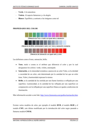 INSTITUTO TÉCNICO DOMINGO SAVIO                                 CARRERA: DISEÑO GRAFICO


   -   Verde. A la naturaleza
   -   Violeta. Al aspecto fantasioso y a la alegría
   -   Blanco. Equilibrio y contraste a las imágenes como tal




PROPIEDADES DEL COLOR




Las definimos como el tono, saturación, brillo.

       Tono, matiz o croma es el atributo que diferencia el color y por la cual
       designamos los colores: verde, violeta, anaranjado.
       Saturación, es la intensidad cromática o pureza de un color Valor, es la claridad
       u oscuridad de un color, está determinado por la cantidad de luz que un color
       tiene. Valor y luminosidad expresan lo mismo.
       Brillo, es la cantidad de luz emitida por una fuente lumínica o reflejada por una
       superficie. Luminosidad, es la cantidad de luz reflejada por una superficie en
       comparación con la reflejada por una superficie blanca en iguales condiciones de
       iluminación.

Más información acceder a este link: http://www.fotonostra.com/grafico/teoriacolor.htm




Existen varios modelos de color, por ejemplo el modelo RYB, el modelo RGB y el
modelo CMY, este último modificado por la introducción del color negro pasando a
llamarse modelo CMYK.



MATERIA: INTRODUCCIÓN AL DISEÑO GRÁFICO                                      PÁGINA 23
 