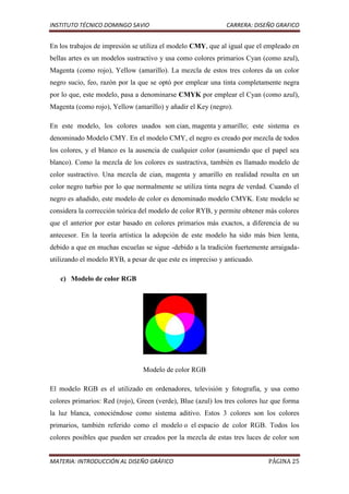 INSTITUTO TÉCNICO DOMINGO SAVIO                               CARRERA: DISEÑO GRAFICO


En los trabajos de impresión se utiliza el modelo CMY, que al igual que el empleado en
bellas artes es un modelos sustractivo y usa como colores primarios Cyan (como azul),
Magenta (como rojo), Yellow (amarillo). La mezcla de estos tres colores da un color
negro sucio, feo, razón por la que se optó por emplear una tinta completamente negra
por lo que, este modelo, pasa a denominarse CMYK por emplear el Cyan (como azul),
Magenta (como rojo), Yellow (amarillo) y añadir el Key (negro).

En este modelo, los colores usados son cian, magenta y amarillo; este sistema es
denominado Modelo CMY. En el modelo CMY, el negro es creado por mezcla de todos
los colores, y el blanco es la ausencia de cualquier color (asumiendo que el papel sea
blanco). Como la mezcla de los colores es sustractiva, también es llamado modelo de
color sustractivo. Una mezcla de cian, magenta y amarillo en realidad resulta en un
color negro turbio por lo que normalmente se utiliza tinta negra de verdad. Cuando el
negro es añadido, este modelo de color es denominado modelo CMYK. Este modelo se
considera la corrección teórica del modelo de color RYB, y permite obtener más colores
que el anterior por estar basado en colores primarios más exactos, a diferencia de su
antecesor. En la teoría artística la adopción de este modelo ha sido más bien lenta,
debido a que en muchas escuelas se sigue -debido a la tradición fuertemente arraigada-
utilizando el modelo RYB, a pesar de que este es impreciso y anticuado.

   c) Modelo de color RGB




                                Modelo de color RGB

El modelo RGB es el utilizado en ordenadores, televisión y fotografía, y usa como
colores primarios: Red (rojo), Green (verde), Blue (azul) los tres colores luz que forma
la luz blanca, conociéndose como sistema aditivo. Estos 3 colores son los colores
primarios, también referido como el modelo o el espacio de color RGB. Todos los
colores posibles que pueden ser creados por la mezcla de estas tres luces de color son


MATERIA: INTRODUCCIÓN AL DISEÑO GRÁFICO                                      PÁGINA 25
 