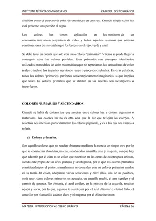 INSTITUTO TÉCNICO DOMINGO SAVIO                                CARRERA: DISEÑO GRAFICO


aludidos como el espectro de color de estas luces en concreto. Cuando ningún color luz
está presente, uno percibe el negro.

Los        colores   luz      tienen     aplicación      en      los monitores de      un
ordenador, televisores, proyectores de vídeo y todos aquellos sistemas que utilizan
combinaciones de materiales que fosforecen en el rojo, verde y azul.

Se debe tener en cuenta que sólo con unos colores "primarios" ficticios se puede llegar a
conseguir todos los colores posibles. Estos primarios son conceptos idealizados
utilizados en modelos de color matemáticos que no representan las sensaciones de color
reales o incluso los impulsos nerviosos reales o procesos cerebrales. En otras palabras,
todos los colores "primarios" perfectos son completamente imaginarios, lo que implica
que todos los colores primarios que se utilizan en las mezclas son incompletos o
imperfectos.




COLORES PRIMARIOS Y SECUNDARIOS

Cuando se habla de colores hay que precisar entre colores luz y colores pigmento o
materiales. Los colores luz no es otra cosa que la luz que reflejan los cuerpos. A
nosotros nos interesan particularmente los colores pigmento, y es a los que nos vamos a
referir.

      a) Colores primarios.

Son aquellos colores que no pueden obtenerse mediante la mezcla de ningún otro por lo
que se consideran absolutos, únicos, siendo estos amarillo, cian y magenta, aunque hay
que advertir que el cian es un color que no existe en las cartas de colores para artistas,
siendo este propio de las artes gráficas y la fotografía, por lo que los colores primarios
considerados por el pintor, normalmente no coinciden con los colores primarios usados
en la teoría del color, adoptando varias soluciones y entre ellas, una de las posibles,
sería usar, como colores primarios en acuarela, un amarillo medio, el azul cerúleo y el
carmín de garanza. No obstante, el azul cerúleo, en la práctica de la acuarela, resultar
opaco y sucio, por lo que, algunos lo sustituyen por el azul ultramar o el azul ftalo, el
amarillo por el amarillo cadmio claro y el magenta por el Alizaríncrinson


MATERIA: INTRODUCCIÓN AL DISEÑO GRÁFICO                                        PÁGINA 26
 