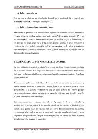 INSTITUTO TÉCNICO DOMINGO SAVIO                                CARRERA: DISEÑO GRAFICO


   b) Colores secundarios

Son los que se obtienen mezclando dos los colores primarios al 50 %, obteniendo:
Verde (S), violeta (S) y naranja o anaranjado (S).

   c) Colores intermedios o colores terciarios

Mezclando un primario y un secundario se obtienen los llamados colores intermedios
(I), que como su nombre indica están “entre medio" de un color primario (P) y un
secundario (S) o viceversa. Otra característica de estos colore es que se denominan con
los colores que intervienen en su composición, primero citando el color primario y a
continuación el secundario: amarillo-verdoso, azul-verdoso, azul-violeta, rojo-violeta,
rojo-anaranjado y amarillo-anaranjado. Estos colores intermedios coinciden con los
denominados colores terciarios.



DESCRIPCIÓN DE LO QUE PRODUCEN LOS COLORES

Es bien sabido por los psicólogos la influencia emocional que desencadenan los colores
en el espíritu humano. Las respuestas emocionales varían enormemente dependiendo
del color y de la intensidad de éste, así como de las diferentes combinaciones de colores
que se pueden dar.

Normalmente cada color individual lleva asociado un conjunto de emociones y
asociaciones de ideas que le sonpropio. Hay que destacar que estas emociones asociadas
corresponden a la cultura occidental, ya que en otras culturas los colores pueden
expresar sentimientos totalmente opuestos a los arriba indicados (por ejemplo, en Japón
el color blanco simboliza la muerte).

Las sensaciones que producen los colores dependen de factores culturales y
ambientales, y muchas veces de los propios prejuicios del usuario. Además hay que
sumar a esto que no todas las personas ven los colores de la misma forma, ya que hay
personas que sólo pueden ver bien la gama azul / naranja, otras la roja / verde y otras
degeneran a la gama blanco / negro. Incluso se perciben los colores de forma diferente
con el ojo derecho que con el izquierdo.




MATERIA: INTRODUCCIÓN AL DISEÑO GRÁFICO                                       PÁGINA 27
 