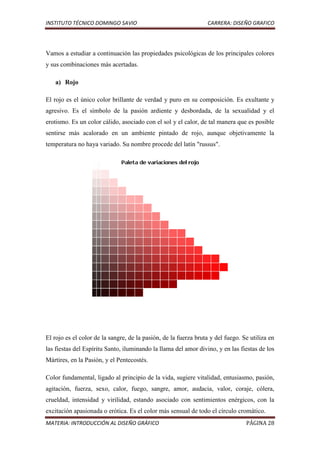 INSTITUTO TÉCNICO DOMINGO SAVIO                                  CARRERA: DISEÑO GRAFICO




Vamos a estudiar a continuación las propiedades psicológicas de los principales colores
y sus combinaciones más acertadas.

   a) Rojo

El rojo es el único color brillante de verdad y puro en su composición. Es exultante y
agresivo. Es el símbolo de la pasión ardiente y desbordada, de la sexualidad y el
erotismo. Es un color cálido, asociado con el sol y el calor, de tal manera que es posible
sentirse más acalorado en un ambiente pintado de rojo, aunque objetivamente la
temperatura no haya variado. Su nombre procede del latín "russus".




El rojo es el color de la sangre, de la pasión, de la fuerza bruta y del fuego. Se utiliza en
las fiestas del Espíritu Santo, iluminando la llama del amor divino, y en las fiestas de los
Mártires, en la Pasión, y el Pentecostés.

Color fundamental, ligado al principio de la vida, sugiere vitalidad, entusiasmo, pasión,
agitación, fuerza, sexo, calor, fuego, sangre, amor, audacia, valor, coraje, cólera,
crueldad, intensidad y virilidad, estando asociado con sentimientos enérgicos, con la
excitación apasionada o erótica. Es el color más sensual de todo el círculo cromático.
MATERIA: INTRODUCCIÓN AL DISEÑO GRÁFICO                                          PÁGINA 28
 