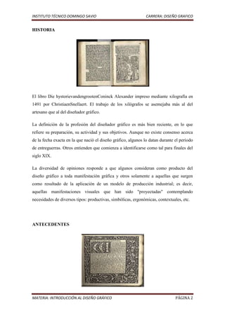 INSTITUTO TÉCNICO DOMINGO SAVIO                                CARRERA: DISEÑO GRAFICO


HISTORIA




El libro Die hystorievandengrootenConinck Alexander impreso mediante xilografía en
1491 por ChristiaenSnellaert. El trabajo de los xilógrafos se asemejaba más al del
artesano que al del diseñador gráfico.

La definición de la profesión del diseñador gráfico es más bien reciente, en lo que
refiere su preparación, su actividad y sus objetivos. Aunque no existe consenso acerca
de la fecha exacta en la que nació el diseño gráfico, algunos lo datan durante el período
de entreguerras. Otros entienden que comienza a identificarse como tal para finales del
siglo XIX.

La diversidad de opiniones responde a que algunos consideran como producto del
diseño gráfico a toda manifestación gráfica y otros solamente a aquellas que surgen
como resultado de la aplicación de un modelo de producción industrial; es decir,
aquellas manifestaciones visuales que han sido "proyectadas" contemplando
necesidades de diversos tipos: productivas, simbólicas, ergonómicas, contextuales, etc.




ANTECEDENTES




MATERIA: INTRODUCCIÓN AL DISEÑO GRÁFICO                                        PÁGINA 2
 