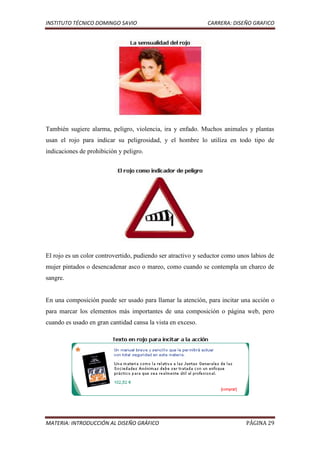 INSTITUTO TÉCNICO DOMINGO SAVIO                               CARRERA: DISEÑO GRAFICO




También sugiere alarma, peligro, violencia, ira y enfado. Muchos animales y plantas
usan el rojo para indicar su peligrosidad, y el hombre lo utiliza en todo tipo de
indicaciones de prohibición y peligro.




El rojo es un color controvertido, pudiendo ser atractivo y seductor como unos labios de
mujer pintados o desencadenar asco o mareo, como cuando se contempla un charco de
sangre.


En una composición puede ser usado para llamar la atención, para incitar una acción o
para marcar los elementos más importantes de una composición o página web, pero
cuando es usado en gran cantidad cansa la vista en exceso.




MATERIA: INTRODUCCIÓN AL DISEÑO GRÁFICO                                      PÁGINA 29
 