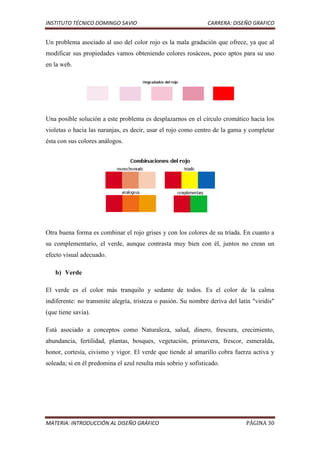 INSTITUTO TÉCNICO DOMINGO SAVIO                                 CARRERA: DISEÑO GRAFICO


Un problema asociado al uso del color rojo es la mala gradación que ofrece, ya que al
modificar sus propiedades vamos obteniendo colores rosáceos, poco aptos para su uso
en la web.




Una posible solución a este problema es desplazarnos en el círculo cromático hacia los
violetas o hacia las naranjas, es decir, usar el rojo como centro de la gama y completar
ésta con sus colores análogos.




Otra buena forma es combinar el rojo grises y con los colores de su tríada. En cuanto a
su complementario, el verde, aunque contrasta muy bien con él, juntos no crean un
efecto visual adecuado.

   b) Verde

El verde es el color más tranquilo y sedante de todos. Es el color de la calma
indiferente: no transmite alegría, tristeza o pasión. Su nombre deriva del latín "viridis"
(que tiene savia).

Está asociado a conceptos como Naturaleza, salud, dinero, frescura, crecimiento,
abundancia, fertilidad, plantas, bosques, vegetación, primavera, frescor, esmeralda,
honor, cortesía, civismo y vigor. El verde que tiende al amarillo cobra fuerza activa y
soleada; si en él predomina el azul resulta más sobrio y sofisticado.




MATERIA: INTRODUCCIÓN AL DISEÑO GRÁFICO                                       PÁGINA 30
 