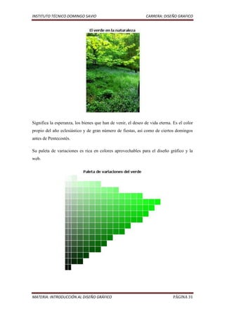 INSTITUTO TÉCNICO DOMINGO SAVIO                                CARRERA: DISEÑO GRAFICO




Significa la esperanza, los bienes que han de venir, el deseo de vida eterna. Es el color
propio del año eclesiástico y de gran número de fiestas, así como de ciertos domingos
antes de Pentecostés.

Su paleta de variaciones es rica en colores aprovechables para el diseño gráfico y la
web.




MATERIA: INTRODUCCIÓN AL DISEÑO GRÁFICO                                       PÁGINA 31
 