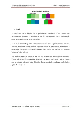 INSTITUTO TÉCNICO DOMINGO SAVIO                                 CARRERA: DISEÑO GRAFICO




    c) Azul

El color azul es el símbolo de la profundidad. Inmaterial y frío, suscita una
predisposición favorable. La sensación de placidez que provoca el azul es distinta de la
calma o reposo terrestres, propios del verde.

Es un color reservado y entra dentro de los colores fríos. Expresa armonía, amistad,
fidelidad, serenidad, sosiego, verdad, dignidad, confianza, masculinidad, sensualidad y
comodidad. Su nombre es de origen incierto, pero parece que procede del sánscrito
"rajavarta" (rizo del rey).

Este color se asocia con el cielo, el mar y el aire. El azul claro puede sugerir optimismo.
Cuanto más se clarifica más pierde atracción y se vuelve indiferente y vacío. Cuanto
más se oscurece más atrae hacia el infinito. Posee también la virtud de crear la ilusión
óptica de retroceder.




MATERIA: INTRODUCCIÓN AL DISEÑO GRÁFICO                                        PÁGINA 33
 