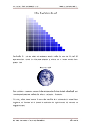 INSTITUTO TÉCNICO DOMINGO SAVIO                                CARRERA: DISEÑO GRAFICO




Es el color del cielo sin nubes, sin amenazas, donde vuelan las aves con libertad, del
agua cristalina, fuente de vida para animales y plantas, de la Tierra, nuestro bello
planeta azul.




Está asociado a conceptos como seriedad, compromiso, lealtad, justicia y fidelidad, pero
también puede expresar melancolía, tristeza, pasividad y depresión.

Si es muy pálido puede inspirar frescura e incluso frío. Si es intermedio, da sensación de
elegancia, de frescura. Si es oscuro da sensación de espiritualidad, de seriedad, de
responsabilidad.




MATERIA: INTRODUCCIÓN AL DISEÑO GRÁFICO                                       PÁGINA 34
 
