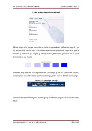 INSTITUTO TÉCNICO DOMINGO SAVIO                                CARRERA: DISEÑO GRAFICO




El azul es un color que da mucho juego en las composiciones gráficas en general y en
las páginas web en concreto. Es utilizado ampliamente como color corporativo, por la
seriedad y confianza que inspira, y admite buenas gradaciones, pudiendo ser el color
dominante en una página.




Combina muy bien con su complementario, el naranja, y con las variaciones de éste,
siendo típicos los fondos azules con textos naranjas, sobre todo en dinteles con logotipo.




También ofrece una buena gama de análogos y hace buenos juegos con los colores de su
tríada.




MATERIA: INTRODUCCIÓN AL DISEÑO GRÁFICO                                        PÁGINA 35
 