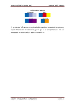 INSTITUTO TÉCNICO DOMINGO SAVIO                             CARRERA: DISEÑO GRAFICO




Es un color que influye sobre el apetito, disminuyendo éste, seguramente porque no hay
ningún alimento azul en la naturaleza, por lo que no es aconsejable su uso para una
página sobre recetas de cocina o productos alimenticios.




MATERIA: INTRODUCCIÓN AL DISEÑO GRÁFICO                                    PÁGINA 36
 