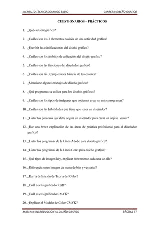 INSTITUTO TÉCNICO DOMINGO SAVIO                                CARRERA: DISEÑO GRAFICO


                           CUESTIONARIOS – PRÁCTICOS

1. ¿Quéesdiseñográfico?

2. ¿Cuáles son los 3 elementos básicos de una actividad grafica?

3. ¿Escribir las clasificaciones del diseño grafico?

4. ¿Cuáles son los ámbitos de aplicación del diseño grafico?

5. ¿Cuáles son las funciones del diseñador grafico?

6. ¿Cuáles son las 3 propiedades básicas de los colores?

7. ¿Mencione algunos trabajos de diseño grafico?

8. ¿Qué programas se utiliza para los diseños gráficos?

9. ¿Cuáles son los tipos de imágenes que podemos crear en estos programas?

10. ¿Cuáles son las habilidades que tiene que tener un diseñador?

11. ¿Listar los procesos que debe seguir un diseñador para crear un objeto visual?

12. ¿Dar una breve explicación de las áreas de práctica profesional para el diseñador
   grafico?

13. ¿Listar los programas de la Línea Adobe para diseño grafico?

14. ¿Listar los programas de la Línea Corel para diseño grafico?

15. ¿Qué tipos de imagen hay, explicar brevemente cada una de ella?

16. ¿Diferencia entre imagen de mapa de bits y vectorial?

17. ¿Dar la definición de Teoría del Color?

18. ¿Cuál es el significado RGB?

19. ¿Cuál es el significado CMYK?

20. ¿Explicar el Modelo de Color CMYK?

MATERIA: INTRODUCCIÓN AL DISEÑO GRÁFICO                                      PÁGINA 37
 