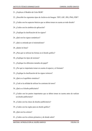 INSTITUTO TÉCNICO DOMINGO SAVIO                                CARRERA: DISEÑO GRAFICO


21. ¿Explicar el Modelo de Color RGB?

22. ¿Describir los siguientes tipos de Archivos de Imagen: TIFF, GIF, JPG, PNG, PDF?

23. ¿Cuáles son los aspectos básicos que se deben tomar en cuenta en todo diseño?

24. ¿Cuáles son los ámbitos de aplicación?

25. ¿Explique la clasificación de los signos?

26. ¿Qué son los signos semánticos?

27. ¿Qué se entiende por el minimalismo?

28. ¿Quées la línea?

29. ¿Para qué se utilizan las formas en el diseño gráfico?

30. ¿Explique los tipos de texturas?

31. ¿Explique los diferentes tamaños de papel?

32. ¿Por qué es importante tomar en cuenta el espacio y el formato?

33. ¿Explique la clasificación de los signos icónicos?

34. ¿Qué es el equilibrio simétrico?

35. ¿Cuál es la utilidad de utilizar los contraste de tonos?

36. ¿Qué es el diseño publicitario?

37. ¿Cuáles son los puntos importantes que se deben tomar en cuenta antes de realizar
   un diseño publicitario?

38. ¿Cuáles son las clases de diseños publicitarios?

39. ¿Cuáles son las reglas para un diseño gráfico?

40. ¿Qué son los colores?

41. ¿Cuáles son los colores primarios y de donde salen?

MATERIA: INTRODUCCIÓN AL DISEÑO GRÁFICO                                     PÁGINA 38
 