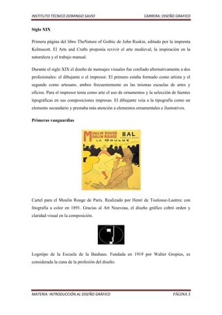 INSTITUTO TÉCNICO DOMINGO SAVIO                               CARRERA: DISEÑO GRAFICO


Siglo XIX

Primera página del libro TheNature of Gothic de John Ruskin, editado por la imprenta
Kelmscott. El Arts and Crafts proponía revivir el arte medieval, la inspiración en la
naturaleza y el trabajo manual.

Durante el siglo XIX el diseño de mensajes visuales fue confiado alternativamente a dos
profesionales: el dibujante o el impresor. El primero estaba formado como artista y el
segundo como artesano, ambos frecuentemente en las mismas escuelas de artes y
oficios. Para el impresor tenía como arte el uso de ornamentos y la selección de fuentes
tipográficas en sus composiciones impresas. El dibujante veía a la tipografía como un
elemento secundario y prestaba más atención a elementos ornamentales e ilustrativos.

Primeras vanguardias




Cartel para el Moulin Rouge de París. Realizado por Henri de Toulouse-Lautrec con
litografía a color en 1891. Gracias al Art Nouveau, el diseño gráfico cobró orden y
claridad visual en la composición.




Logotipo de la Escuela de la Bauhaus. Fundada en 1919 por Walter Gropius, es
considerada la cuna de la profesión del diseño.




MATERIA: INTRODUCCIÓN AL DISEÑO GRÁFICO                                       PÁGINA 3
 