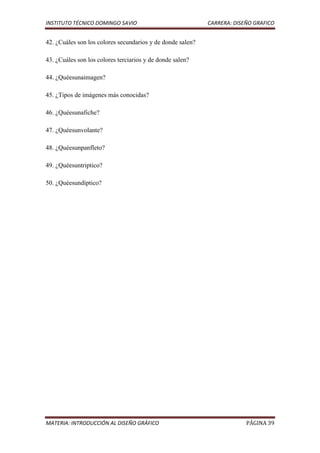 INSTITUTO TÉCNICO DOMINGO SAVIO                             CARRERA: DISEÑO GRAFICO


42. ¿Cuáles son los colores secundarios y de donde salen?

43. ¿Cuáles son los colores terciarios y de donde salen?

44. ¿Quéesunaimagen?

45. ¿Tipos de imágenes más conocidas?

46. ¿Quéesunafiche?

47. ¿Quéesunvolante?

48. ¿Quéesunpanfleto?

49. ¿Quéesuntriptico?

50. ¿Quéesundíptico?




MATERIA: INTRODUCCIÓN AL DISEÑO GRÁFICO                                  PÁGINA 39
 