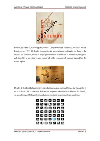 INSTITUTO TÉCNICO DOMINGO SAVIO                                CARRERA: DISEÑO GRAFICO




Portada del libro "АрхитектураВхутемас" (Arquitectura en Vjutemas), realizada por El
Lissitzky en 1929. El diseño constructivista, especialmente cultivado en Rusia y la
escuela de Vjutemas, sienta el mejor precedente de claridad en el mensaje a principios
del siglo XX y un esfuerzo por reducir el ruido y ordenar el mensaje tipográfico de
forma legible.




Diseño de la identidad corporativa para Lufthansa, por parte del Grupo de Desarrollo 5
de la HfG de Ulm. La escuela de Ulm fue un punto inflexión en la historia del diseño,
ya que allí se perfiló la profesión del diseño mediante una metodología científica.




MATERIA: INTRODUCCIÓN AL DISEÑO GRÁFICO                                         PÁGINA 4
 