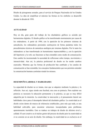 INSTITUTO TÉCNICO DOMINGO SAVIO                                CARRERA: DISEÑO GRAFICO


Diseño de pictogramas actuales, para el servicio de Parques Nacionales de los Estados
Unidos. La idea de simplificar al máximo las formas en los símbolos se desarrolló
durante la década de 1950.




ACTUALIDAD

Hoy en día, gran parte del trabajo de los diseñadores gráficos es asistido por
herramientas digitales. El diseño gráfico se ha transformado enormemente por causa de
los ordenadores. A partir de 1984, con la aparición de los primeros sistemas de
autoedición, los ordenadores personales sustituyeron de forma paulatina todos los
procedimientos técnicos de naturaleza analógica por sistemas digitales. Por lo tanto los
ordenadores se han transformado en herramientas imprescindibles y, con la aparición
del hipertexto y la web, sus funciones se han extendido como medio de comunicación.
Este cambio ha incrementado la necesidad de reflexionar sobre tiempo, movimiento e
interactividad. Aún así, la práctica profesional de diseño no ha tenido cambios
esenciales. Mientras que las formas de producción han cambiado y los canales de
comunicación se han extendido, los conceptos fundamentales que nos permiten entender
la comunicación humana continúan siendo los mismos.




DESEMPEÑO LABORAL Y HABILIDADES

La capacidad de diseñar no es innata, sino que se adquiere mediante la práctica y la
reflexión. Aun así, sigue siendo una facultad, una cosa en potencia. Para explotar esa
potencia es necesaria la educación permanente y la práctica, ya que es muy difícil
adquirirla por la intuición. La creatividad, la innovación y el pensamiento lateral son
habilidades clave para el desempeño laboral del diseñador gráfico. La creatividad en el
diseño existe dentro de marcos de referencias establecidos, pero más que nada, es una
habilidad cultivable, para encontrar soluciones insospechadas para problemas
aparentemente insolubles. Esto se traduce en trabajos de diseño de altísimo nivel y
calidad. El acto creativo es el núcleo gestor del proceso de diseño pero la creatividad en
sí no consiste en un acto de diseño. Sin embargo, la creatividad no es exclusiva en el



MATERIA: INTRODUCCIÓN AL DISEÑO GRÁFICO                                         PÁGINA 5
 