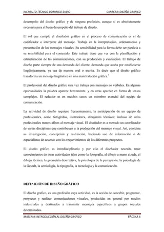 INSTITUTO TÉCNICO DOMINGO SAVIO                                  CARRERA: DISEÑO GRAFICO


desempeño del diseño gráfico y de ninguna profesión, aunque sí es absolutamente
necesaria para el buen desempeño del trabajo de diseño.

El rol que cumple el diseñador gráfico en el proceso de comunicación es el de
codificador o intérprete del mensaje. Trabaja en la interpretación, ordenamiento y
presentación de los mensajes visuales. Su sensibilidad para la forma debe ser paralela a
su sensibilidad para el contenido. Este trabajo tiene que ver con la planificación y
estructuración de las comunicaciones, con su producción y evaluación. El trabajo de
diseño parte siempre de una demanda del cliente, demanda que acaba por establecerse
lingüísticamente, ya sea de manera oral o escrita. Es decir que el diseño gráfico
transforma un mensaje lingüístico en una manifestación gráfica.7

El profesional del diseño gráfico rara vez trabaja con mensajes no verbales. En algunas
oportunidades la palabra aparece brevemente, y en otras aparece en forma de textos
complejos. El redactor es en muchos casos un miembro esencial del equipo de
comunicación.

La actividad de diseño requiere frecuentemente, la participación de un equipo de
profesionales, como fotógrafos, ilustradores, dibujantes técnicos; incluso de otros
profesionales menos afines al mensaje visual. El diseñador es a menudo un coordinador
de varias disciplinas que contribuyen a la producción del mensaje visual. Así, coordina
su investigación, concepción y realización, haciendo uso de información o de
especialistas de acuerdo con los requerimientos de los diferentes proyectos.

El diseño gráfico es interdisciplinario y por ello el diseñador necesita tener
conocimientos de otras actividades tales como la fotografía, el dibujo a mano alzada, el
dibujo técnico, la geometría descriptiva, la psicología de la percepción, la psicología de
la Gestalt, la semiología, la tipografía, la tecnología y la comunicación.




DEFINICIÓN DE DISEÑO GRÁFICO

El diseño grafico, es una profesión cuya actividad, es la acción de concebir, programar,
proyectar y realizar comunicaciones visuales, producidas en general por medios
industriales y destinados a transmitir mensajes específicos a grupos sociales
determinados.
MATERIA: INTRODUCCIÓN AL DISEÑO GRÁFICO                                         PÁGINA 6
 