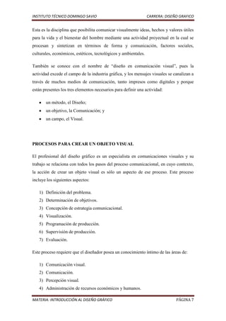 INSTITUTO TÉCNICO DOMINGO SAVIO                                  CARRERA: DISEÑO GRAFICO


Esta es la disciplina que posibilita comunicar visualmente ideas, hechos y valores útiles
para la vida y el bienestar del hombre mediante una actividad proyectual en la cual se
procesan y sintetizan en términos de forma y comunicación, factores sociales,
culturales, económicos, estéticos, tecnológicos y ambientales.

También se conoce con el nombre de “diseño en comunicación visual”, pues la
actividad excede el campo de la industria gráfica, y los mensajes visuales se canalizan a
través de muchos medios de comunicación, tanto impresos como digitales y porque
están presentes los tres elementos necesarios para definir una actividad:

       un método, el Diseño;
       un objetivo, la Comunicación; y
       un campo, el Visual.




PROCESOS PARA CREAR UN OBJETO VISUAL

El profesional del diseño gráfico es un especialista en comunicaciones visuales y su
trabajo se relaciona con todos los pasos del proceso comunicacional, en cuyo contexto,
la acción de crear un objeto visual es sólo un aspecto de ese proceso. Este proceso
incluye los siguientes aspectos:

   1) Definición del problema.
   2) Determinación de objetivos.
   3) Concepción de estrategia comunicacional.
   4) Visualización.
   5) Programación de producción.
   6) Supervisión de producción.
   7) Evaluación.

Este proceso requiere que el diseñador posea un conocimiento íntimo de las áreas de:

   1) Comunicación visual.
   2) Comunicación.
   3) Percepción visual.
   4) Administración de recursos económicos y humanos.

MATERIA: INTRODUCCIÓN AL DISEÑO GRÁFICO                                        PÁGINA 7
 