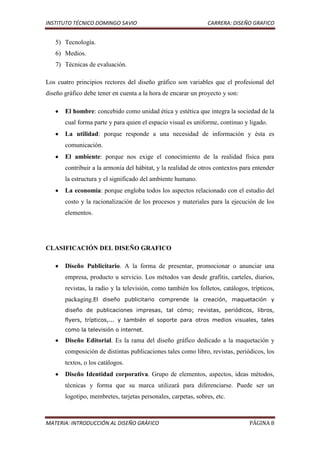 INSTITUTO TÉCNICO DOMINGO SAVIO                                 CARRERA: DISEÑO GRAFICO


   5) Tecnología.
   6) Medios.
   7) Técnicas de evaluación.

Los cuatro principios rectores del diseño gráfico son variables que el profesional del
diseño gráfico debe tener en cuenta a la hora de encarar un proyecto y son:

       El hombre: concebido como unidad ética y estética que integra la sociedad de la
       cual forma parte y para quien el espacio visual es uniforme, continuo y ligado.
       La utilidad: porque responde a una necesidad de información y ésta es
       comunicación.
       El ambiente: porque nos exige el conocimiento de la realidad física para
       contribuir a la armonía del hábitat, y la realidad de otros contextos para entender
       la estructura y el significado del ambiente humano.
       La economía: porque engloba todos los aspectos relacionado con el estudio del
       costo y la racionalización de los procesos y materiales para la ejecución de los
       elementos.




CLASIFICACIÓN DEL DISEÑO GRAFICO

       Diseño Publicitario. A la forma de presentar, promocionar o anunciar una
       empresa, producto u servicio. Los métodos van desde grafitis, carteles, diarios,
       revistas, la radio y la televisión, como también los folletos, catálogos, trípticos,
       packaging.El diseño publicitario comprende la creación, maquetación y
       diseño de publicaciones impresas, tal cómo; revistas, periódicos, libros,
       flyers, trípticos,... y también el soporte para otros medios visuales, tales
       como la televisión o internet.

       Diseño Editorial. Es la rama del diseño gráfico dedicado a la maquetación y
       composición de distintas publicaciones tales como libro, revistas, periódicos, los
       textos, o los catálogos.
       Diseño Identidad corporativa. Grupo de elementos, aspectos, ideas métodos,
       técnicas y forma que su marca utilizará para diferenciarse. Puede ser un
       logotipo, membretes, tarjetas personales, carpetas, sobres, etc.



MATERIA: INTRODUCCIÓN AL DISEÑO GRÁFICO                                          PÁGINA 8
 