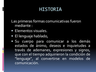 HISTORIALas primeras formas comunicativas fueron mediante :Elementos visuales. El lenguaje hablado, Su cuerpo para comunicar a los demás estados de ánimo, deseos e inquietudes a través de ademanes, expresiones y signos, que con el tiempo adquirieron la condición de "lenguaje", al convertirse en modelos de comunicación.