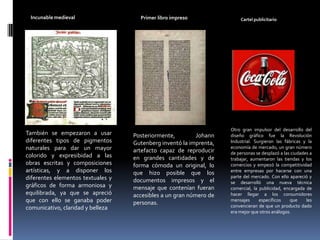 Incunable medievalPrimer libro impreso Cartel publicitarioOtro gran impulsor del desarrollo del diseño gráfico fue la Revolución Industrial. Surgieron las fábricas y la economía de mercado, un gran número de personas se desplazó a las ciudades a trabajar, aumentaron las tiendas y los comercios y empezó la competitividad entre empresas por hacerse con una parte del mercado. Con ello apareció y se desarrolló una nueva técnica comercial, la publicidad, encargada de hacer llegar a los consumidores mensajes específicos que les convencieran de que un producto dado era mejor que otros análogos.También se empezaron a usar diferentes tipos de pigmentos naturales para dar un mayor colorido y expresibidad a las obras escritas y composiciones artísticas, y a disponer los diferentes elementos textuales y gráficos de forma armoniosa y equilibrada, ya que se apreció que con ello se ganaba poder comunicativo, claridad y bellezaPosteriormente, Johann Gutenberg inventó la imprenta, artefacto capaz de reproducir en grandes cantidades y de forma cómoda un original, lo que hizo posible que los documentos impresos y el mensaje que contenían fueran accesibles a un gran número de personas.