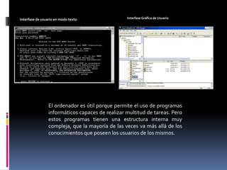 Interfase Gráfica de UsuarioInterfase de usuario en modo textoEl ordenador es útil porque permite el uso de programas informáticos capaces de realizar multitud de tareas. Pero estos programas tienen una estructura interna muy compleja, que la mayoría de las veces va más allá de los conocimientos que poseen los usuarios de los mismos.