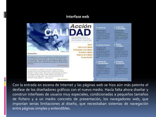 Interfase webCon la entrada en escena de Internet y las páginas web se hizo aún más patente el desfase de los diseñadores gráficos con el nuevo medio. Hacía falta ahora diseñar y construir interfases de usuario muy especiales, condicionadas a pequeños tamaños de fichero y a un medio concreto de presentación, los navegadores web, que imponían serias limitaciones al diseño, que necesitaban sistemas de navegación entre páginas simples y entendibles.