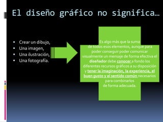 El diseño gráfico no significa…Es algo más que la suma de todos esos elementos, aunque para poder conseguir poder comunicar visualmente un mensaje de forma efectiva el diseñador debe conocer a fondo los diferentes recursos gráficos a su disposición y tener la imaginación, la experiencia, el buen gusto y el sentido común necesarios para combinarlos de forma adecuada.Crear un dibujo, Una imagen, Una ilustración, Una fotografía. 