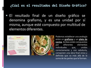 ¿Cúal es el resultados del Diseño Gráfico?El resultado final de un diseño gráfico se denomina grafismo, y es una unidad por sí misma, aunque esté compuesto por multitud de elementos diferentes. Podemos establecer una analogía entre un grafismo y un plato de cocina. Ambos están compuestos por diferentes elementos individuales que, unidos correctamente y con sabiduría, componen una obra final única y definida que va más allá de la suma de las partes que la forman.