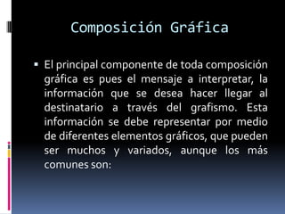 Composición Gráfica El principal componente de toda composición gráfica es pues el mensaje a interpretar, la información que se desea hacer llegar al destinatario a través del grafismo. Esta información se debe representar por medio de diferentes elementos gráficos, que pueden ser muchos y variados, aunque los más comunes son: