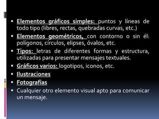 Elementos gráficos simples: puntos y líneas de todo tipo (libres, rectas, quebradas curvas, etc.) Elementos geométricos, con contorno o sin él: polígonos, círculos, elipses, óvalos, etc. Tipos: letras de diferentes formas y estructura, utilizadas para presentar mensajes textuales. Gráficos varios: logotipos, iconos, etc. Ilustraciones Fotografías Cualquier otro elemento visual apto para comunicar un mensaje.