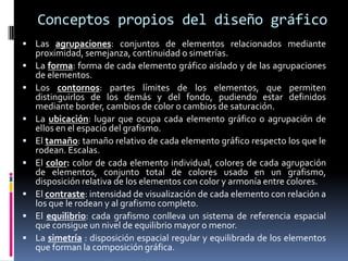 Conceptos propios del diseño gráficoLas agrupaciones: conjuntos de elementos relacionados mediante proximidad, semejanza, continuidad o simetrías. La forma: forma de cada elemento gráfico aislado y de las agrupaciones de elementos. Los contornos: partes límites de los elementos, que permiten distinguirlos de los demás y del fondo, pudiendo estar definidos mediante border, cambios de color o cambios de saturación. La ubicación: lugar que ocupa cada elemento gráfico o agrupación de ellos en el espacio del grafismo. El tamaño: tamaño relativo de cada elemento gráfico respecto los que le rodean. Escalas. El color: color de cada elemento individual, colores de cada agrupación de elementos, conjunto total de colores usado en un grafismo, disposición relativa de los elementos con color y armonía entre colores. El contraste: intensidad de visualización de cada elemento con relación a los que le rodean y al grafismo completo. El equilibrio: cada grafismo conlleva un sistema de referencia espacial que consigue un nivel de equilibrio mayor o menor. La simetría : disposición espacial regular y equilibrada de los elementos que forman la composición gráfica.