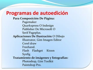 Programas de autoedición
  Para Composición De Página:
        Pagemaker
        Quarkxpress O Indesign
        Publisher De Microsoft O
        Serif Pageplus.
  Aplicaciones De Ilustración O Dibujo
        Illustrator, Gim Imagen Editor
        Corel draw
        Freehand.
        Flash Flashget Ktoon
        Synfig
  Tratamiento de imágenes y fotografías:
        Photoshop, Gim Toolkit
        Paintshop Pro.
 