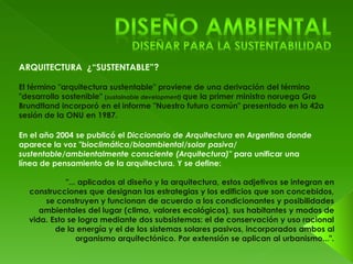 El término "arquitectura sustentable" proviene de una derivación del término 
"desarrollo sostenible" (sustainable development) que la primer ministro noruega Gro 
Brundtland incorporó en el informe "Nuestro futuro común" presentado en la 42a 
sesión de la ONU en 1987. 
En el año 2004 se publicó el Diccionario de Arquitectura en Argentina donde 
aparece la voz "bioclimática/bioambiental/solar pasiva/ 
sustentable/ambientalmente consciente (Arquitectura)" para unificar una 
línea de pensamiento de la arquitectura. Y se define: 
"... aplicados al diseño y la arquitectura, estos adjetivos se integran en 
construcciones que designan las estrategias y los edificios que son concebidos, 
se construyen y funcionan de acuerdo a los condicionantes y posibilidades 
ambientales del lugar (clima, valores ecológicos), sus habitantes y modos de 
vida. Esto se logra mediante dos subsistemas: el de conservación y uso racional 
de la energía y el de los sistemas solares pasivos, incorporados ambos al 
organismo arquitectónico. Por extensión se aplican al urbanismo...". 
 