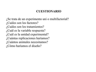 CUESTIONARIO
¿Se trata de un experimento uni o multifactorial?
¿Cuáles son los factores?
¿Cuáles son los tratamientos?
¿Cuál es la variable respuesta?
¿Cuál es la unidad experimental?
¿Cuántas replicaciones haríamos?
¿Cuántos animales necesitamos?
¿Cómo haríamos el diseño?
 