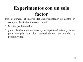 Experimentos con un solo
factor
Por lo general el interés del experimentador se centra en
comparar los tratamientos en cuanto:
• Medias poblacionales
• y en relación a sus varianzas y su capacidad actual y futura
para cumplir con los requerimientos de calidad y
productividad
18
 