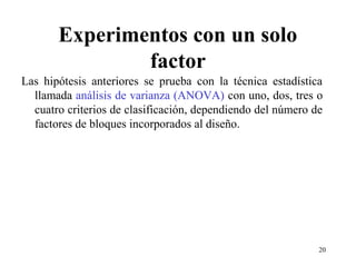 Experimentos con un solo
factor
Las hipótesis anteriores se prueba con la técnica estadística
llamada análisis de varianza (ANOVA) con uno, dos, tres o
cuatro criterios de clasificación, dependiendo del número de
factores de bloques incorporados al diseño.
20
 