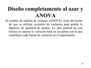 Diseño completamente al azar y
ANOVA
El nombre de análisis de varianza (ANOVA) viene del hecho
de que se utilizan cocientes de varianzas para probar la
hipótesis de igualdad de medias. La idea general de esta
técnica es separar la variación total en las partes con la que
contribuye cada fuente de variación en el experimento..
23
 