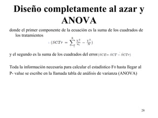 Diseño completamente al azar y
ANOVA
donde el primer componente de la ecuación es la suma de los cuadrados de
los tratamientos
y el segundo es la suma de los cuadrados del error
Toda la información necesaria para calcular el estadístico F0 hasta llegar al
P- value se escribe en la llamada tabla de análisis de varianza (ANOVA)
28
 