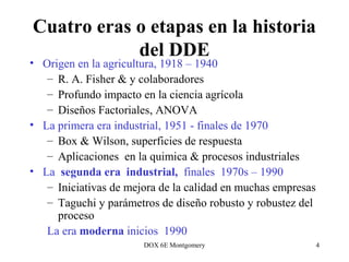 DOX 6E Montgomery 4
Cuatro eras o etapas en la historia
del DDE
• Origen en la agricultura, 1918 – 1940
– R. A. Fisher & y colaboradores
– Profundo impacto en la ciencia agrícola
– Diseños Factoriales, ANOVA
• La primera era industrial, 1951 - finales de 1970
– Box & Wilson, superficies de respuesta
– Aplicaciones en la quimica & procesos industriales
• La segunda era industrial, finales 1970s – 1990
– Iniciativas de mejora de la calidad en muchas empresas
– Taguchi y parámetros de diseño robusto y robustez del
proceso
La era moderna inicios 1990
 
