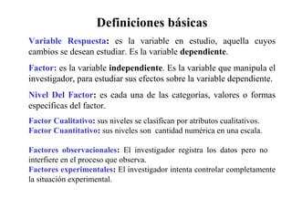 Definiciones básicas
Variable Respuesta: es la variable en estudio, aquella cuyos
cambios se desean estudiar. Es la variable dependiente.
Factor: es la variable independiente. Es la variable que manipula el
investigador, para estudiar sus efectos sobre la variable dependiente.
Nivel Del Factor: es cada una de las categorías, valores o formas
específicas del factor.
Factor Cualitativo: sus niveles se clasifican por atributos cualitativos.
Factor Cuantitativo: sus niveles son cantidad numérica en una escala.
Factores observacionales: El investigador registra los datos pero no
interfiere en el proceso que observa.
Factores experimentales: El investigador intenta controlar completamente
la situación experimental.
 